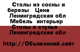 Столы из сосны и березы › Цена ­ 9 500 - Ленинградская обл. Мебель, интерьер » Столы и стулья   . Ленинградская обл.